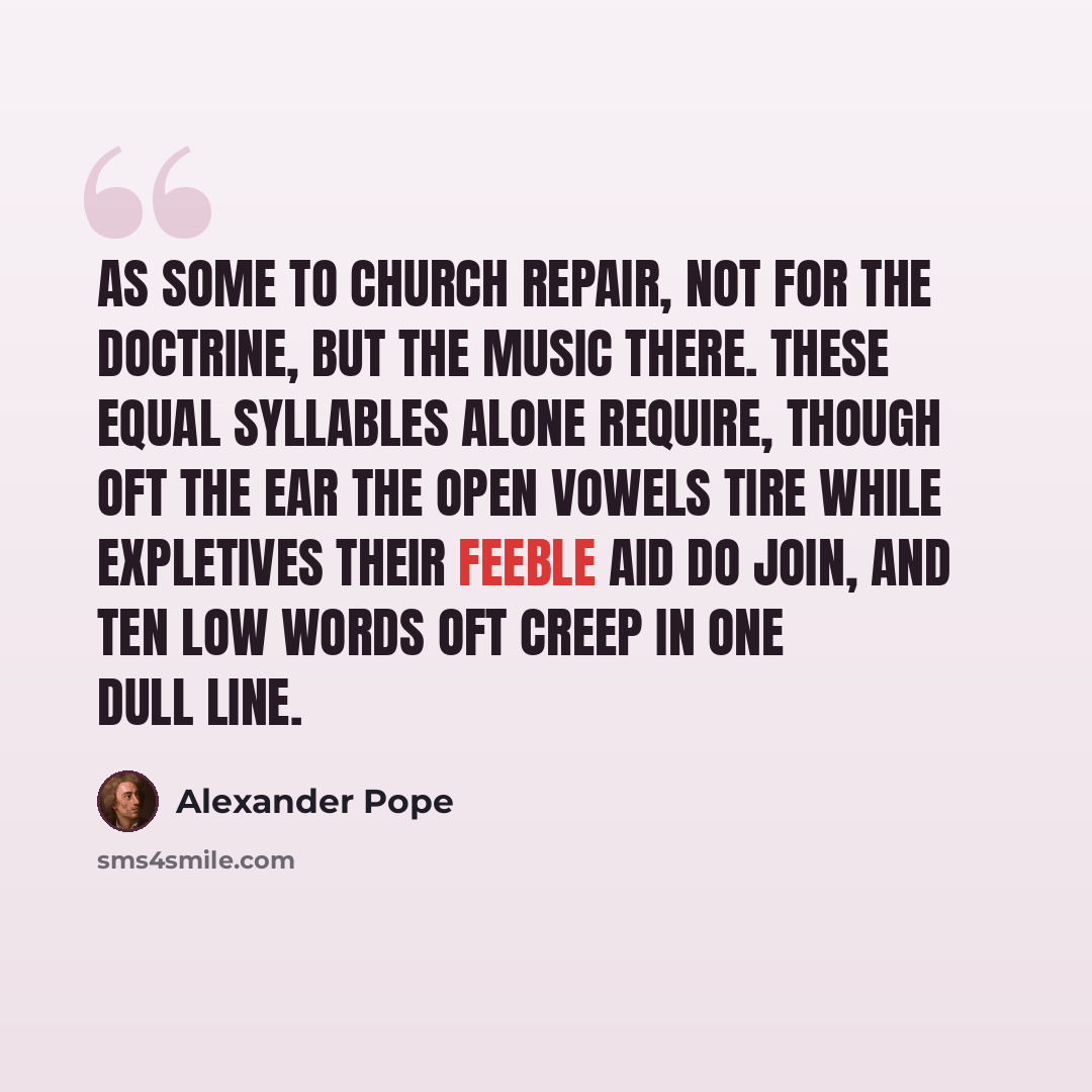 “As some to church repair, Not for the doctrine, but the music there. These equal syllables alone require, Though oft the ear the open vowels tire While expletives their feeble aid do join, And ten low words oft creep in one dull line.” quote by Alexander Pope