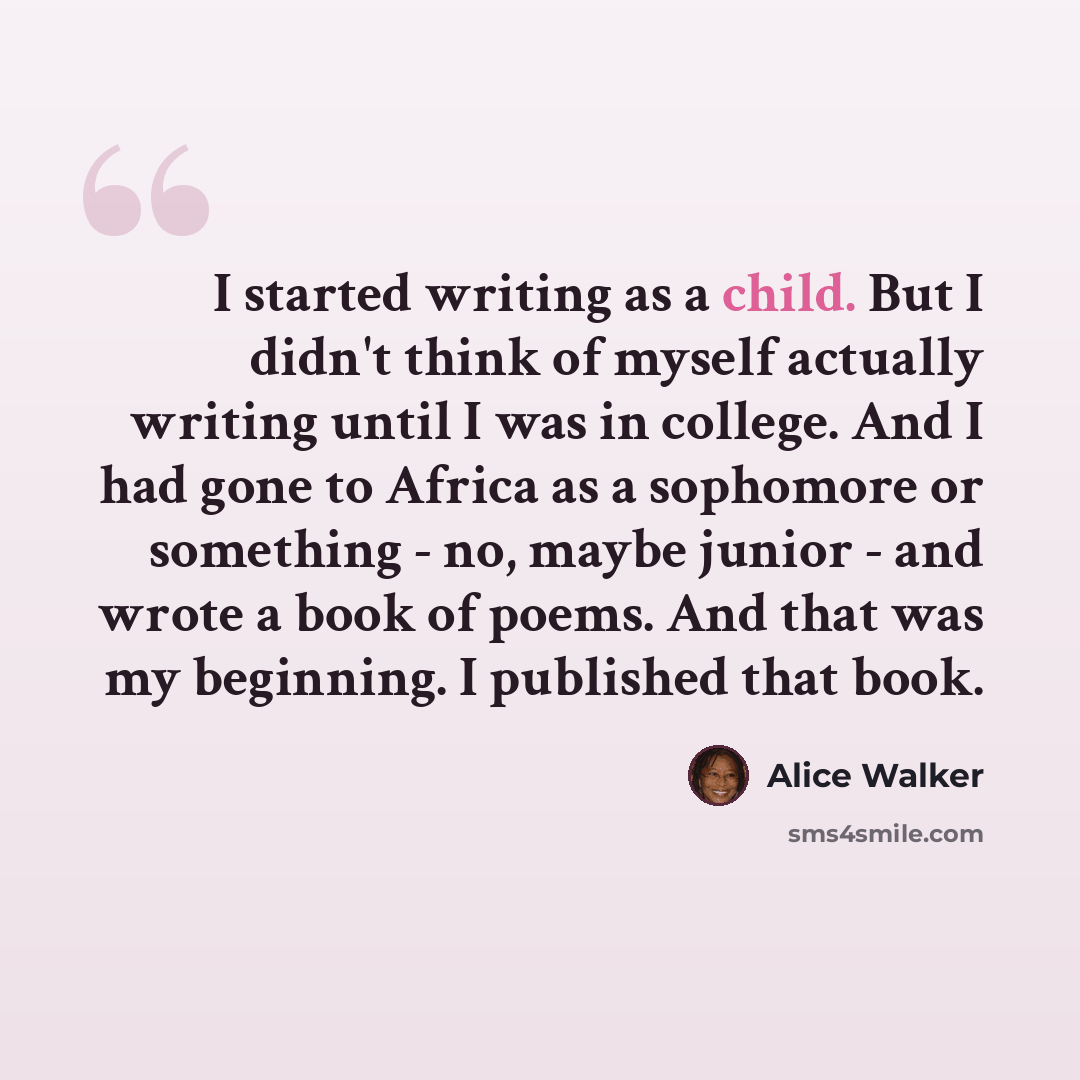 “I started writing as a child. But I didn't think of myself actually writing until I was in college. And I had gone to Africa as a sophomore or something - no, maybe junior - and wrote a book of poems. And that was my beginning. I published that book.” quote by Alice Walker