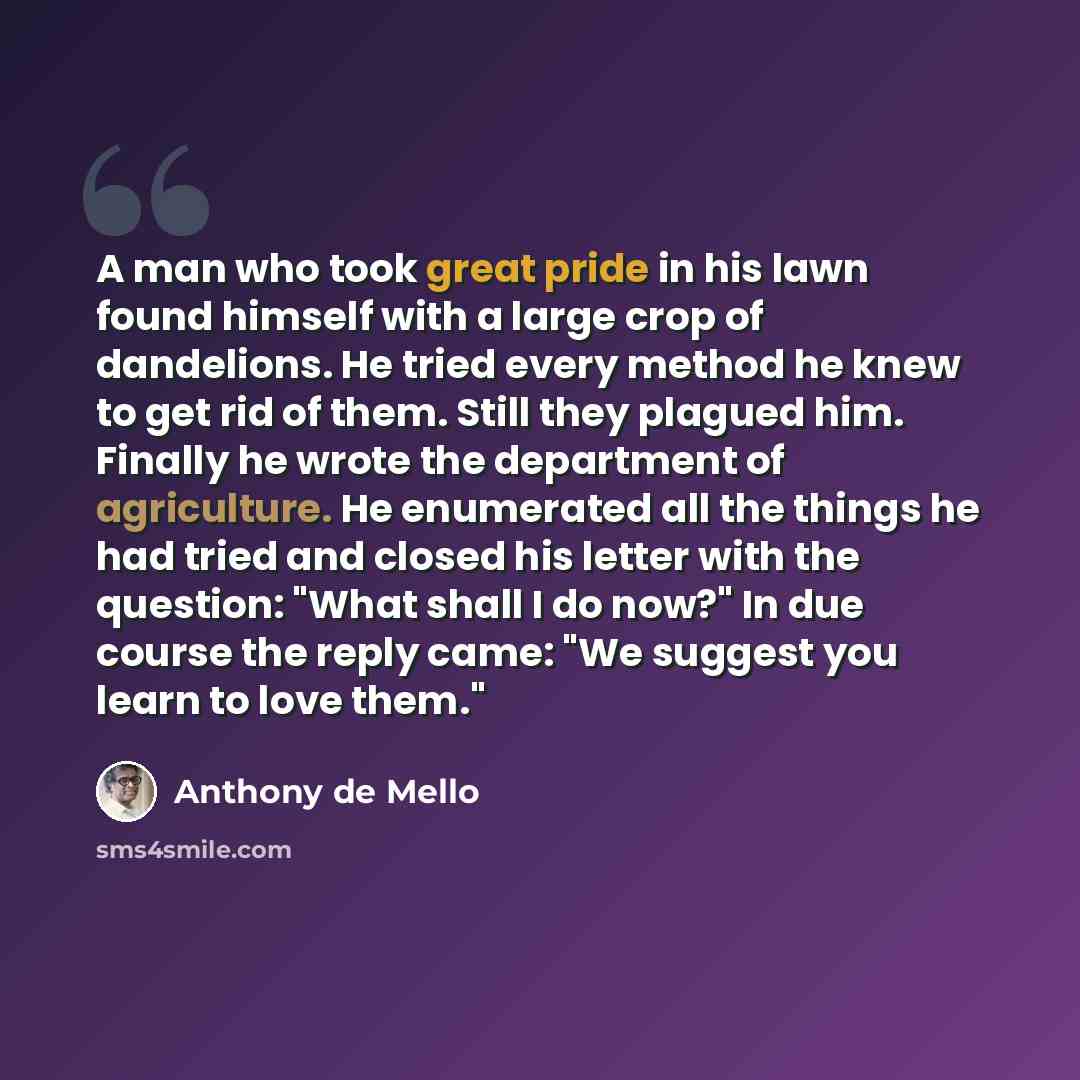 “A man who took great pride in his lawn found himself with a large crop of dandelions. He tried every method he knew to get rid of them. Still they plagued him. Finally he wrote the department of agriculture. He enumerated all the things he had tried and closed his letter with the question: "What…” quote by Anthony de Mello