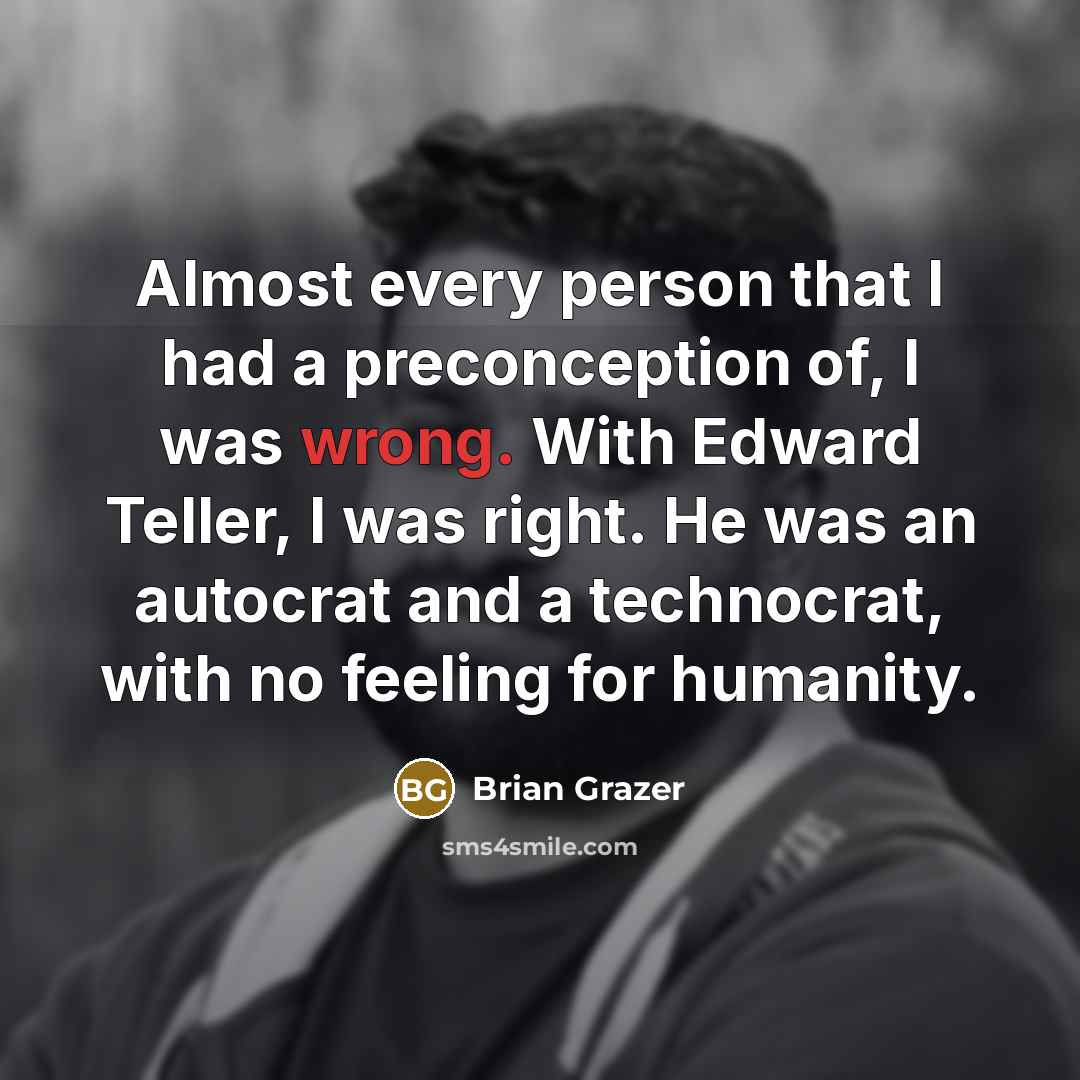“Almost every person that I had a preconception of, I was wrong. With Edward Teller, I was right. He was an autocrat and a technocrat, with no feeling for humanity.” quote by Brian Grazer
