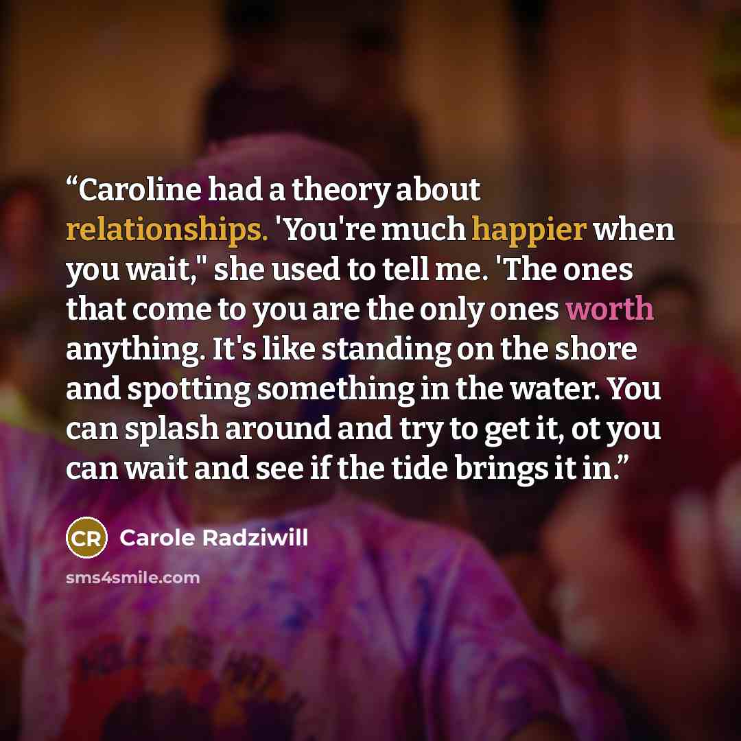 “Caroline had a theory about relationships. 'You're much happier when you wait," she used to tell me. 'The ones that come to you are the only ones worth anything. It's like standing on the shore and spotting something in the water. You can splash around and try to get it, ot you can wait and see if…” quote by Carole Radziwill