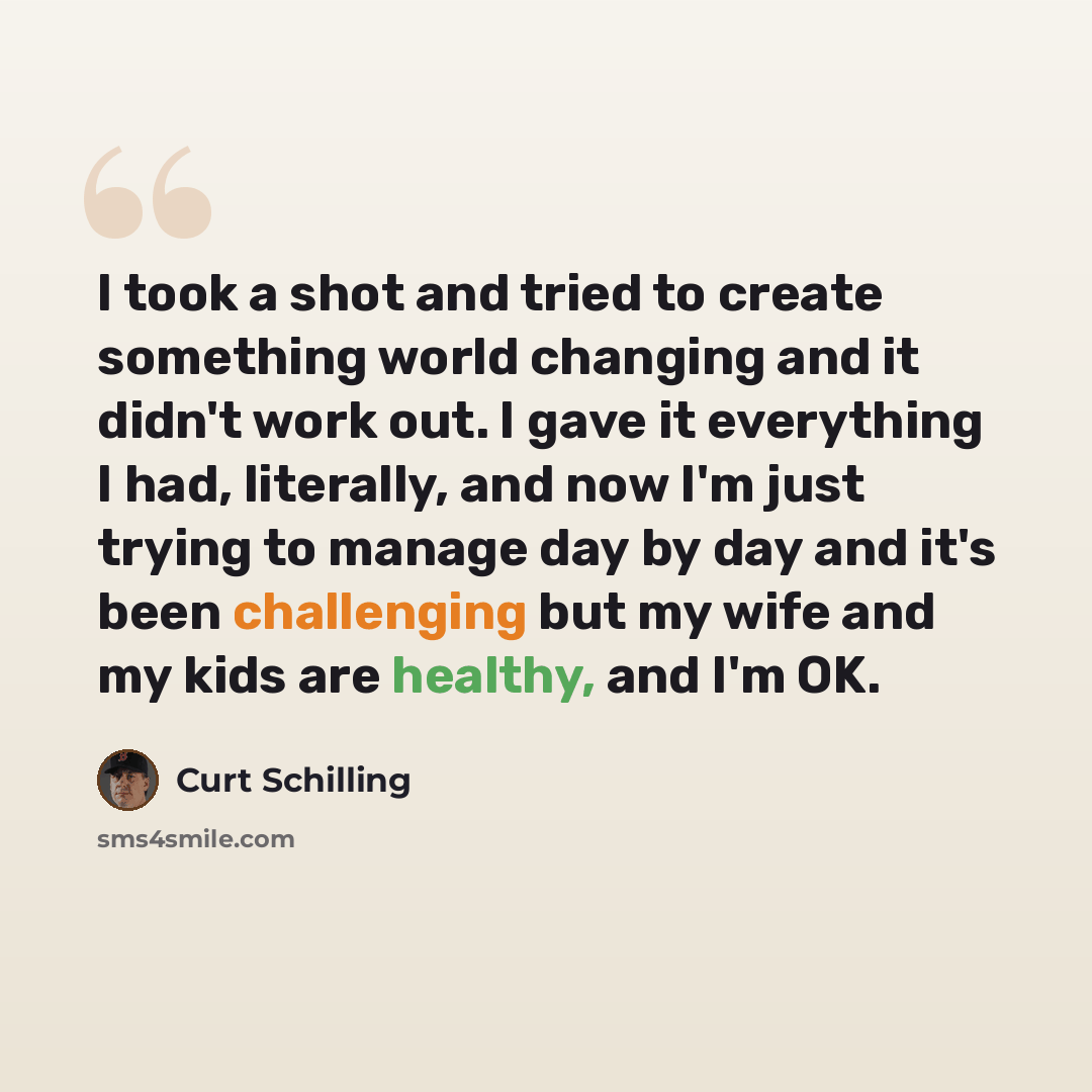 “I took a shot and tried to create something world changing and it didn't work out. I gave it everything I had, literally, and now I'm just trying to manage day by day and it's been challenging but my wife and my kids are healthy, and I'm OK.” quote by Curt Schilling