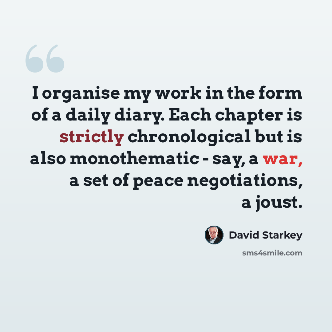 “I organise my work in the form of a daily diary. Each chapter is strictly chronological but is also monothematic - say, a war, a set of peace negotiations, a joust.” quote by David Starkey