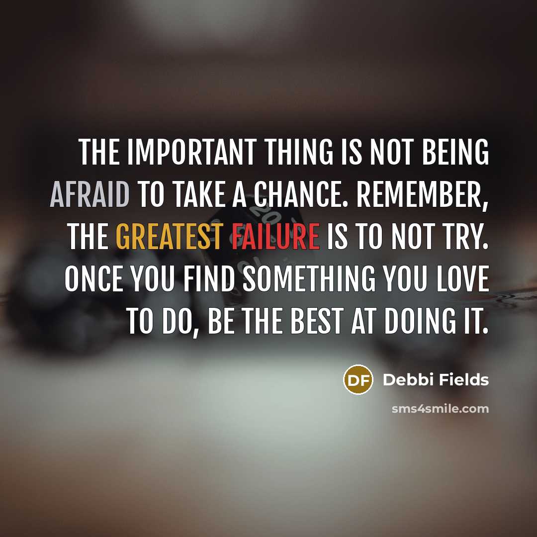 “The important thing is not being afraid to take a chance. Remember, the greatest failure is to not try. Once you find something you love to do, be the best at doing it.” quote by Debbi Fields