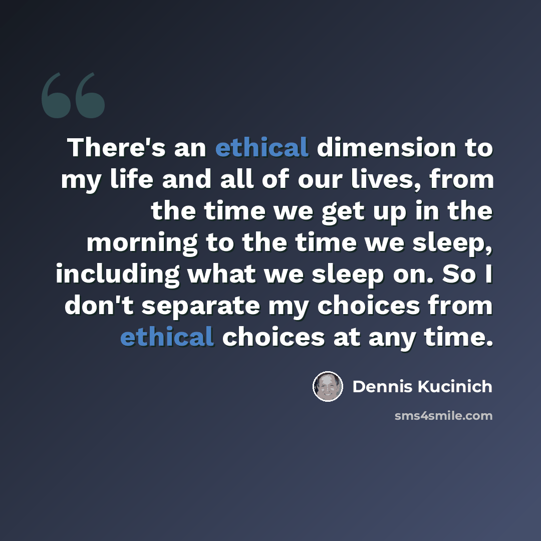 “There's an ethical dimension to my life and all of our lives, from the time we get up in the morning to the time we sleep, including what we sleep on. So I don't separate my choices from ethical choices at any time.” quote by Dennis Kucinich