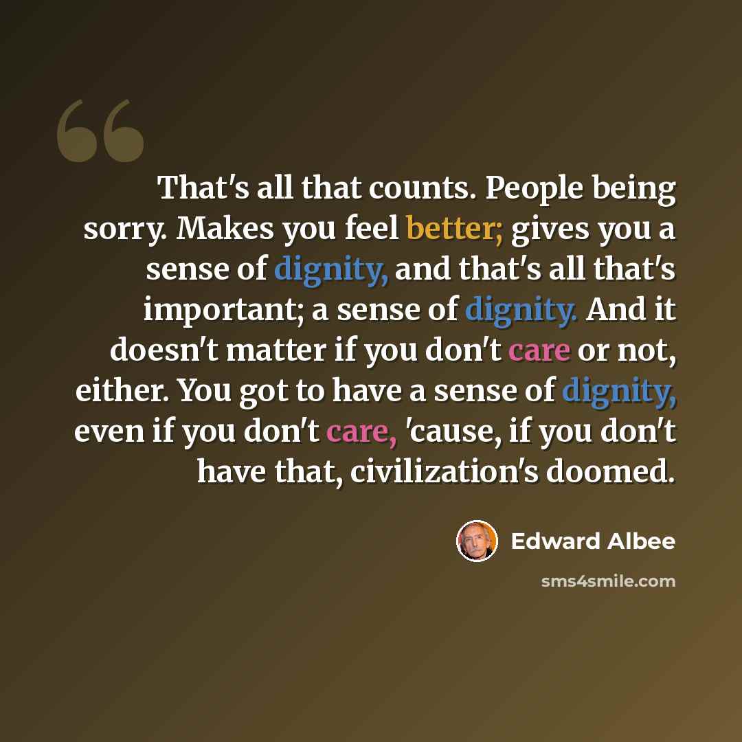 “That's all that counts. People being sorry. Makes you feel better; gives you a sense of dignity, and that's all that's important; a sense of dignity. And it doesn't matter if you don't care or not, either. You got to have a sense of dignity, even if you don't care, 'cause, if you don't have that…” quote by Edward Albee