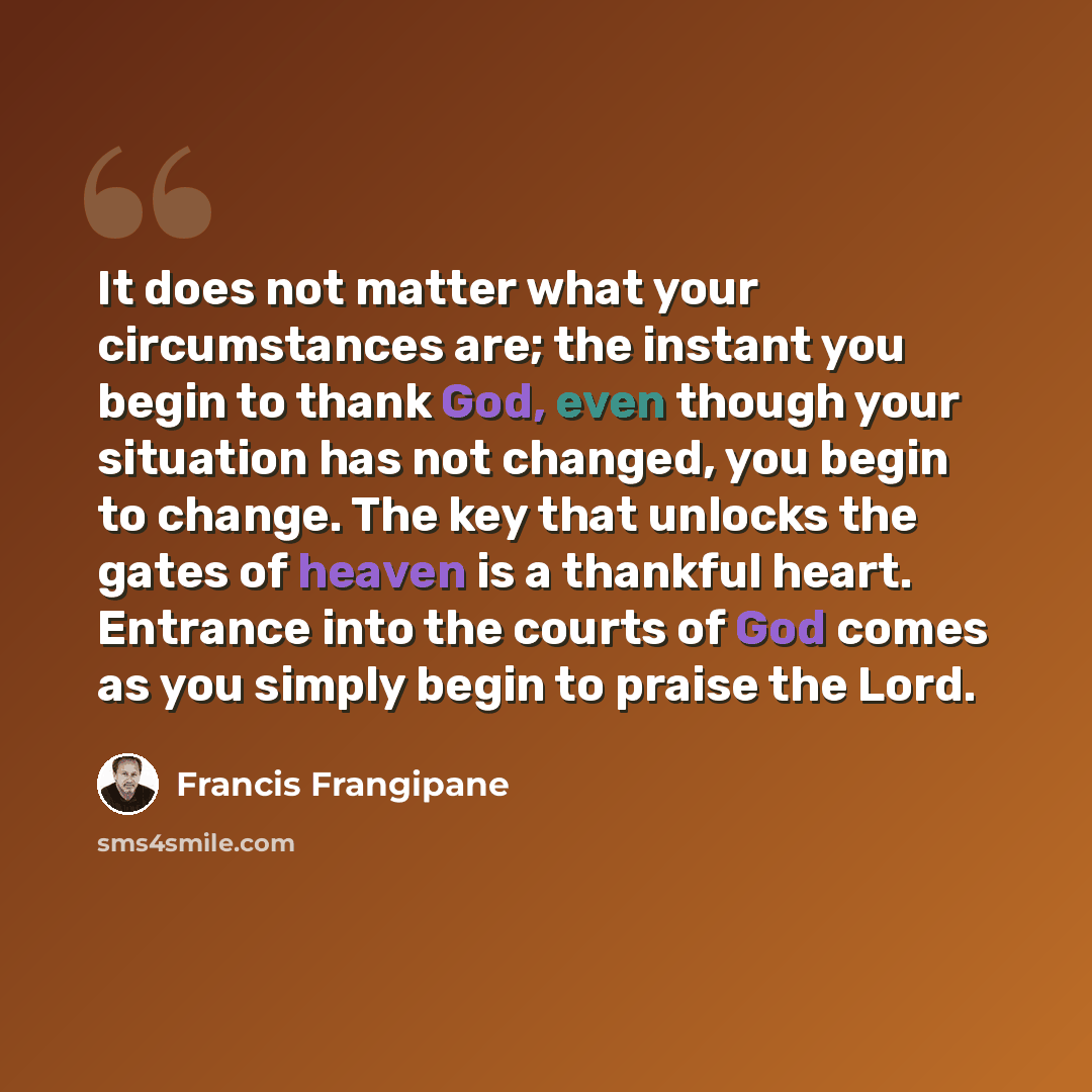 “It does not matter what your circumstances are; the instant you begin to thank God, even though your situation has not changed, you begin to change. The key that unlocks the gates of heaven is a thankful heart. Entrance into the courts of God comes as you simply begin to praise the Lord.” quote by Francis Frangipane