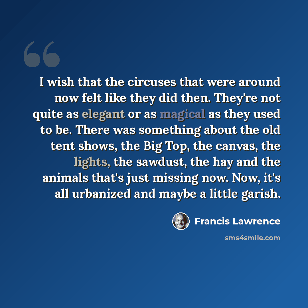“I wish that the circuses that were around now felt like they did then. They're not quite as elegant or as magical as they used to be. There was something about the old tent shows, the Big Top, the canvas, the lights, the sawdust, the hay and the animals that's just missing now. Now, it's all…” quote by Francis Lawrence
