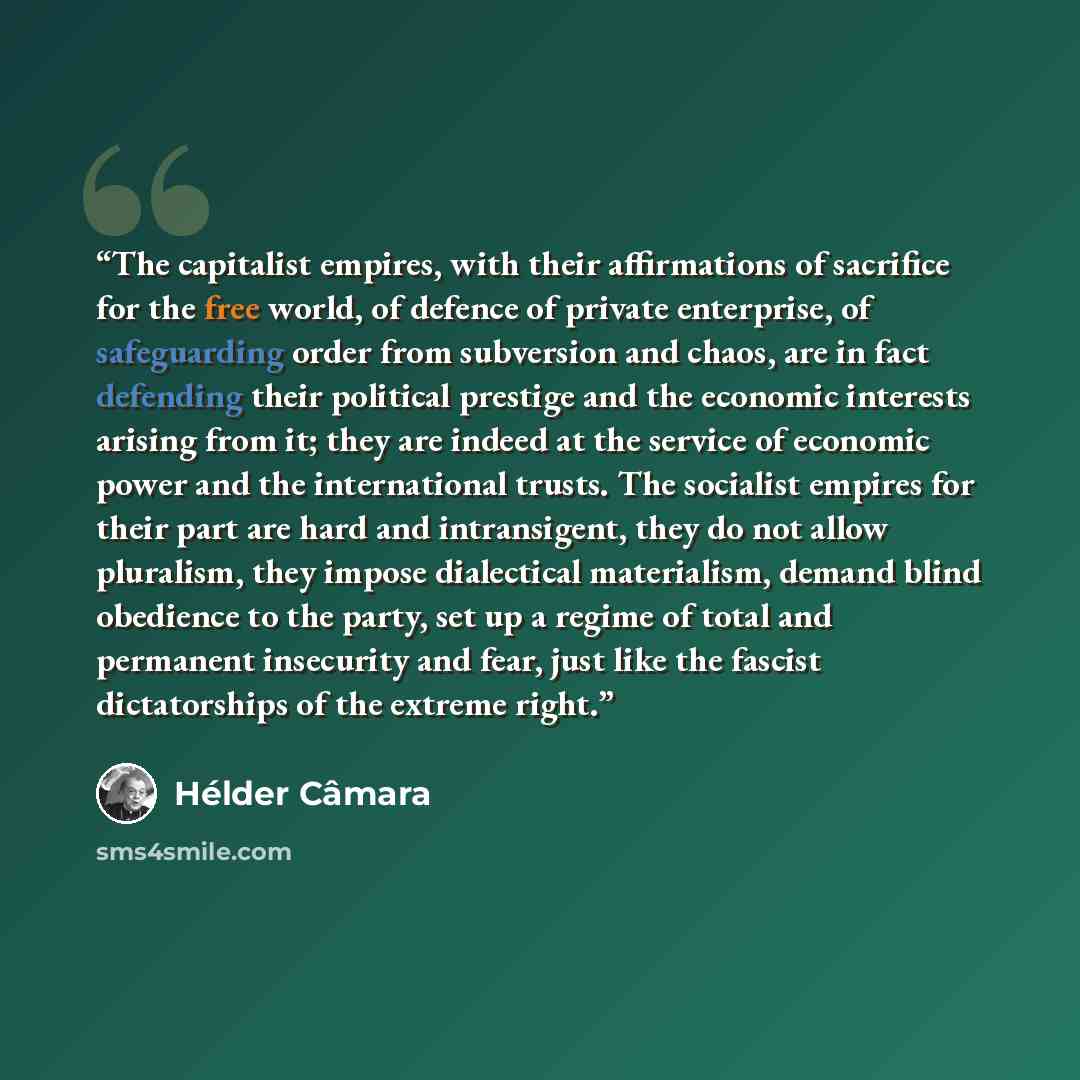 “The capitalist empires, with their affirmations of sacrifice for the free world, of defence of private enterprise, of safeguarding order from subversion and chaos, are in fact defending their political prestige and the economic interests arising from it; they are indeed at the service of economic…” quote by Helder Camara