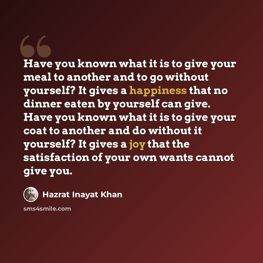 “Have you known what it is to give your meal to another and to go without yourself? It gives a happiness that no dinner eaten by yourself can give. Have you known what it is to give your coat to another and do without it yourself? It gives a joy that the satisfaction of your own wants cannot give…” quote by Hazrat Inayat Khan