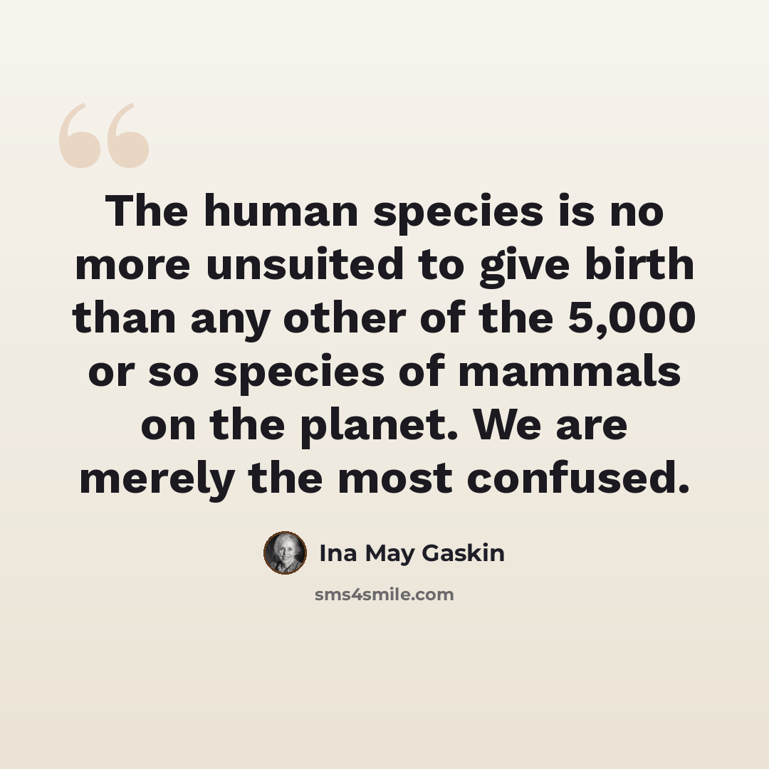 “The human species is no more unsuited to give birth than any other of the 5,000 or so species of mammals on the planet. We are merely the most confused.” quote by Ina May Gaskin