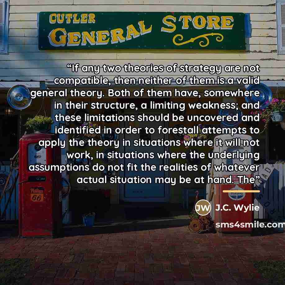 “If any two theories of strategy are not compatible, then neither of them is a valid general theory. Both of them have, somewhere in their structure, a limiting weakness; and these limitations should be uncovered and identified in order to forestall attempts to apply the theory in situations where…” quote by J.C. Wylie