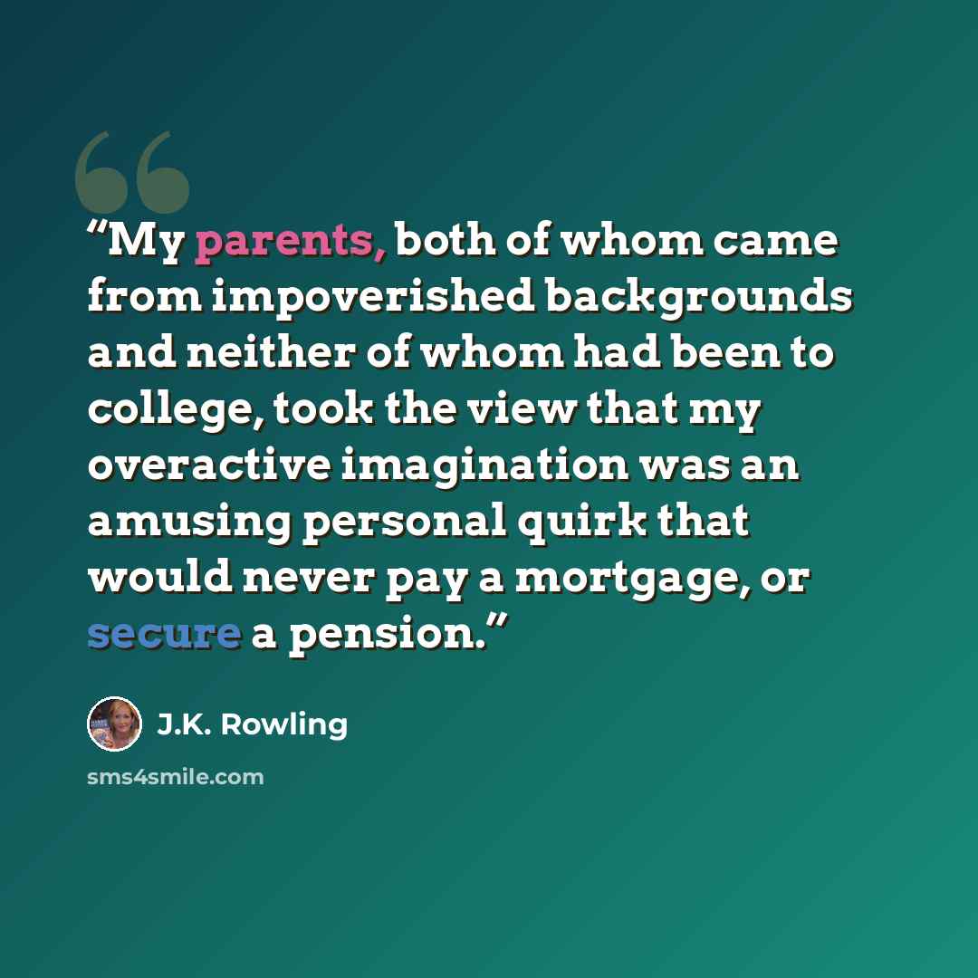 “My parents, both of whom came from impoverished backgrounds and neither of whom had been to college, took the view that my overactive imagination was an amusing personal quirk that would never pay a mortgage, or secure a pension.” quote by J.K. Rowling