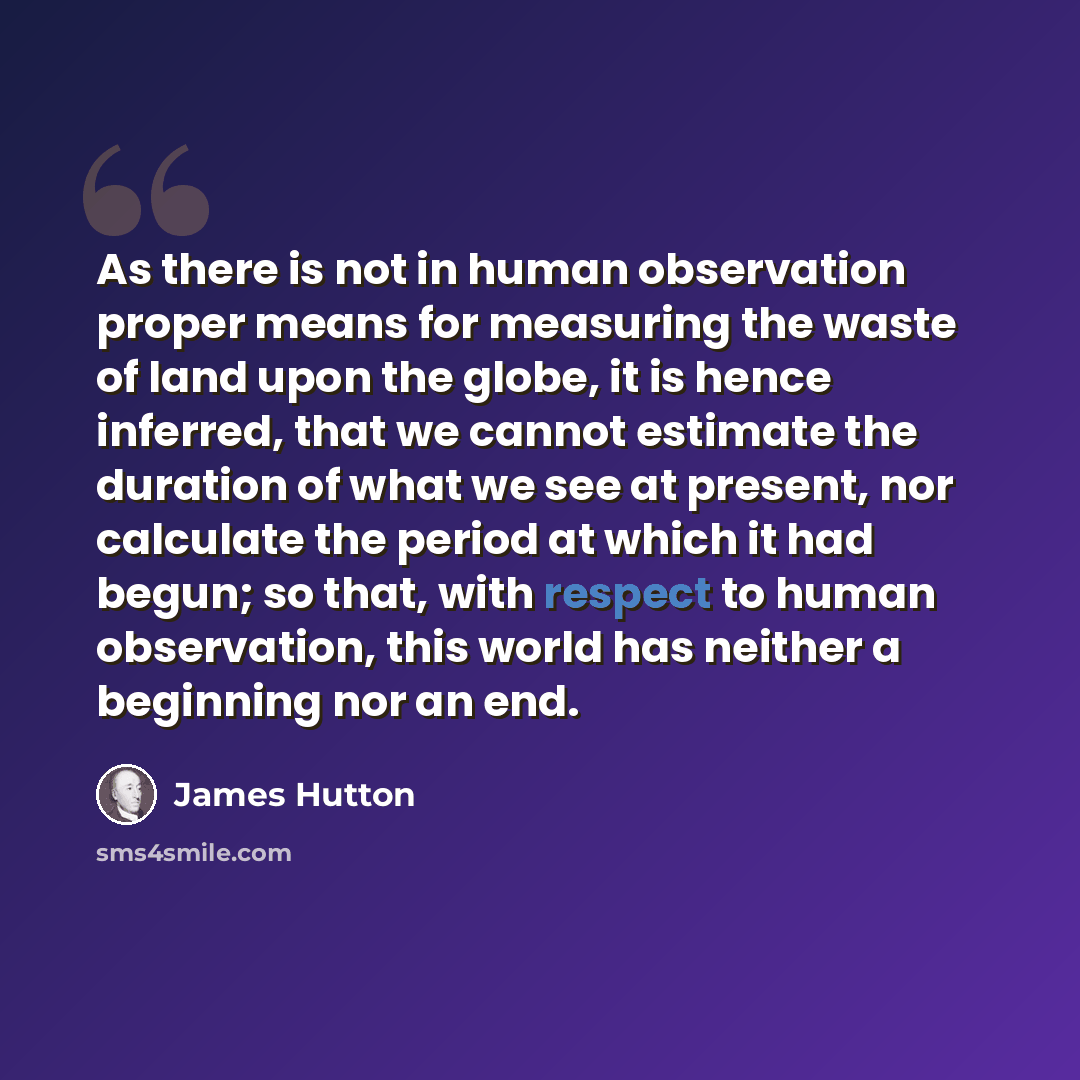 “As there is not in human observation proper means for measuring the waste of land upon the globe, it is hence inferred, that we cannot estimate the duration of what we see at present, nor calculate the period at which it had begun; so that, with respect to human observation, this world has neither…” quote by James Hutton