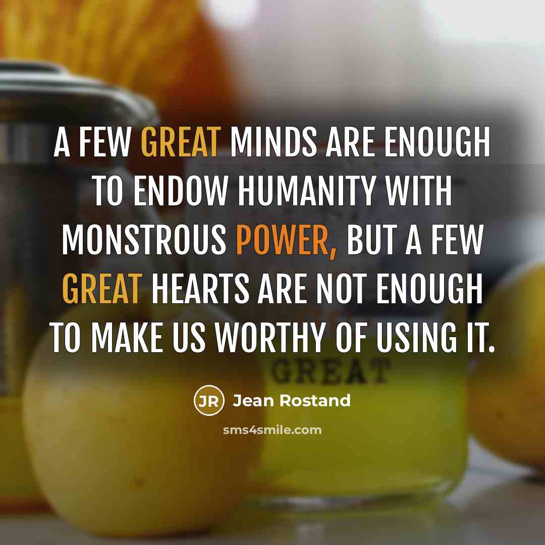 “A few great minds are enough to endow humanity with monstrous power, but a few great hearts are not enough to make us worthy of using it.” quote by Jean Rostand