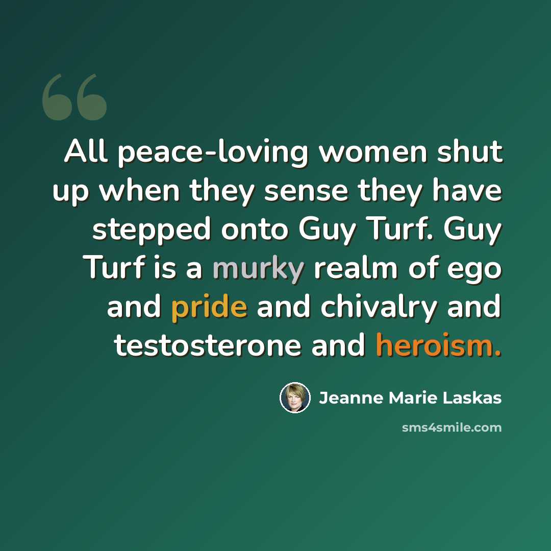 “All peace-loving women shut up when they sense they have stepped onto Guy Turf. Guy Turf is a murky realm of ego and pride and chivalry and testosterone and heroism.” quote by Jeanne Marie Laskas