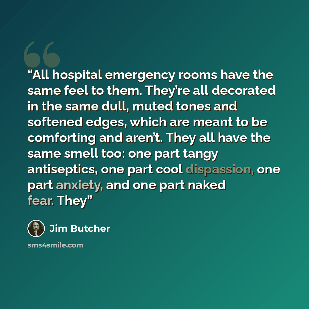 “All hospital emergency rooms have the same feel to them. They’re all decorated in the same dull, muted tones and softened edges, which are meant to be comforting and aren’t. They all have the same smell too: one part tangy antiseptics, one part cool dispassion, one part anxiety, and one part naked…” quote by Jim Butcher