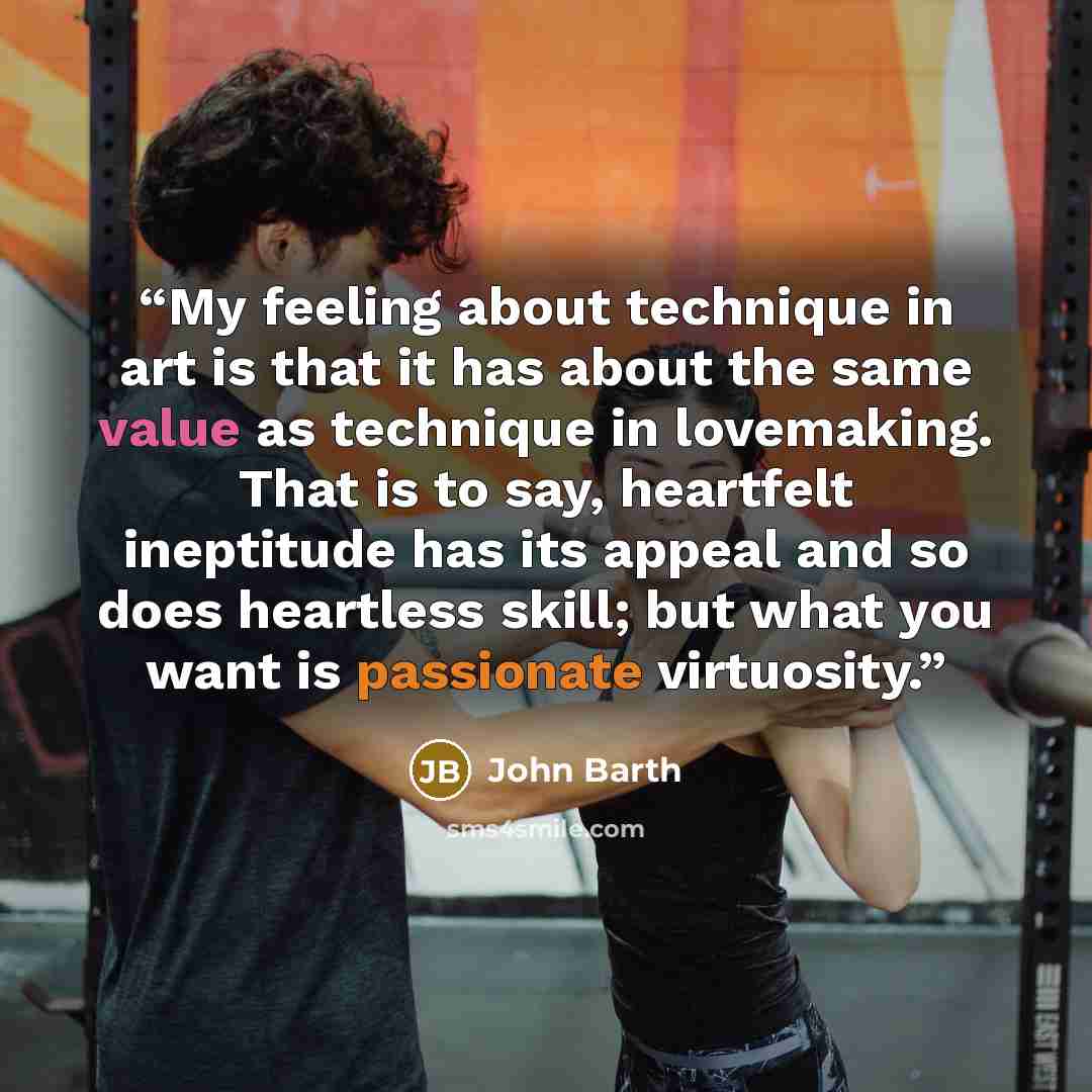 “My feeling about technique in art is that it has about the same value as technique in lovemaking. That is to say, heartfelt ineptitude has its appeal and so does heartless skill; but what you want is passionate virtuosity.” quote by John Barth