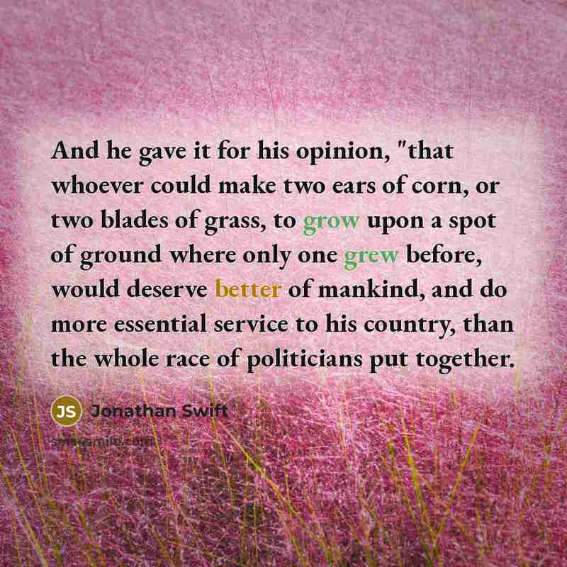 “And he gave it for his opinion, "that whoever could make two ears of corn, or two blades of grass, to grow upon a spot of ground where only one grew before, would deserve better of mankind, and do more essential service to his country, than the whole race of politicians put together.” quote by Jonathan Swift