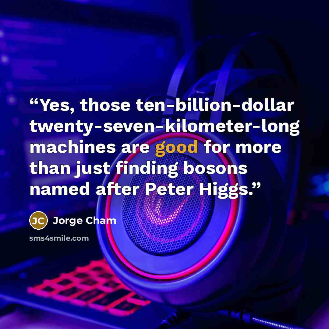 “Yes, those ten-billion-dollar twenty-seven-kilometer-long machines are good for more than just finding bosons named after Peter Higgs.” quote by Jorge Cham