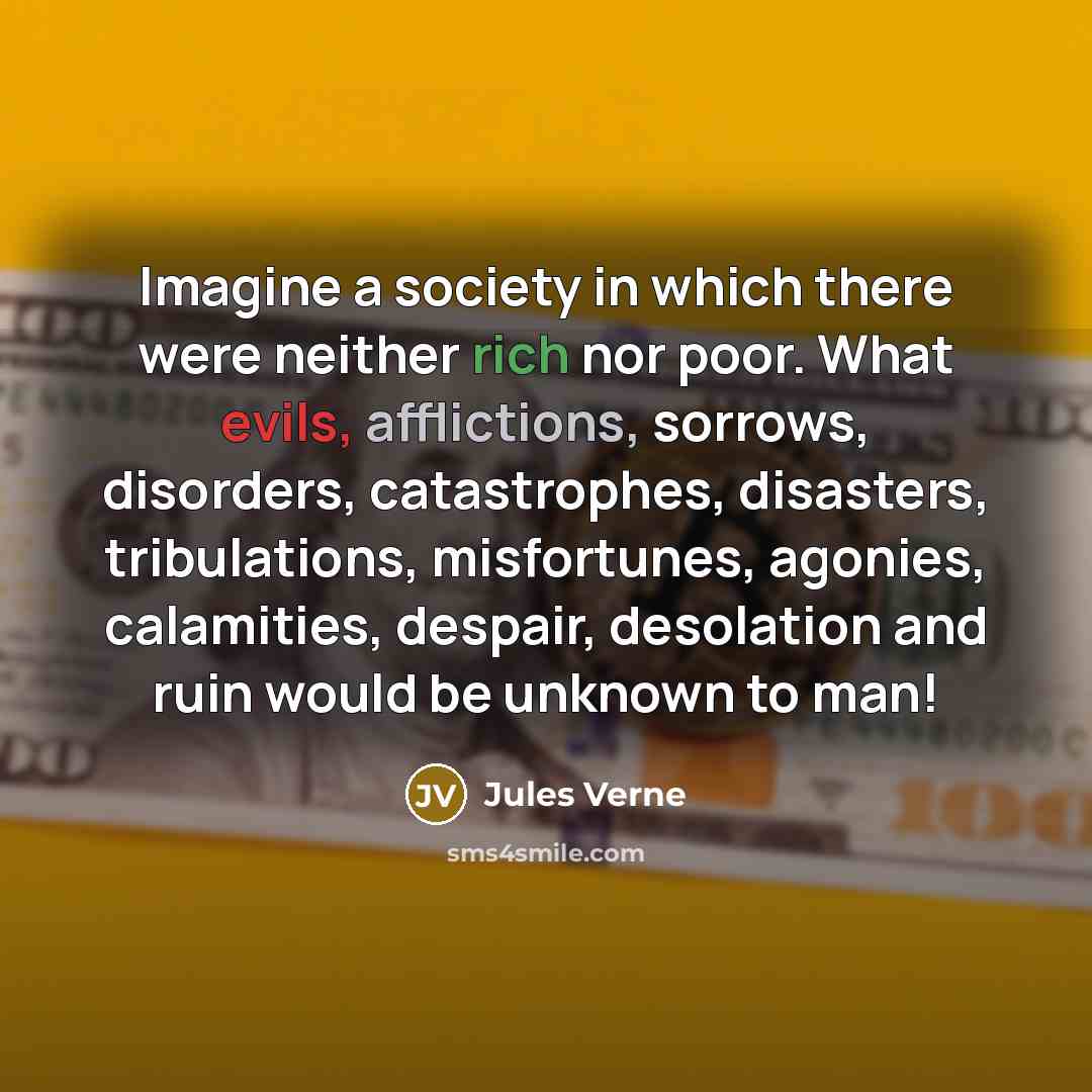 “Imagine a society in which there were neither rich nor poor. What evils, afflictions, sorrows, disorders, catastrophes, disasters, tribulations, misfortunes, agonies, calamities, despair, desolation and ruin would be unknown to man!” quote by Jules Verne
