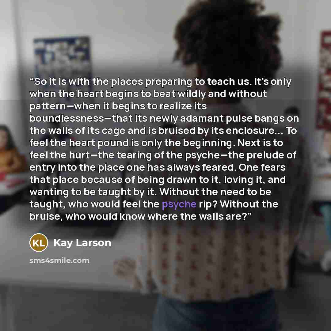 “So it is with the places preparing to teach us. It's only when the heart begins to beat wildly and without pattern—when it begins to realize its boundlessness—that its newly adamant pulse bangs on the walls of its cage and is bruised by its enclosure... To feel the heart pound is only the…” quote by Kay Larson