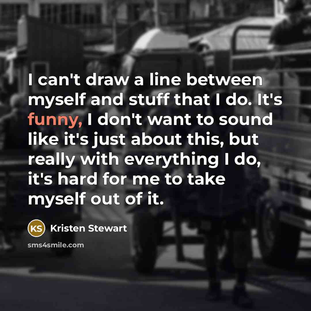 “I can't draw a line between myself and stuff that I do. It's funny, I don't want to sound like it's just about this, but really with everything I do, it's hard for me to take myself out of it.” quote by Kristen Stewart