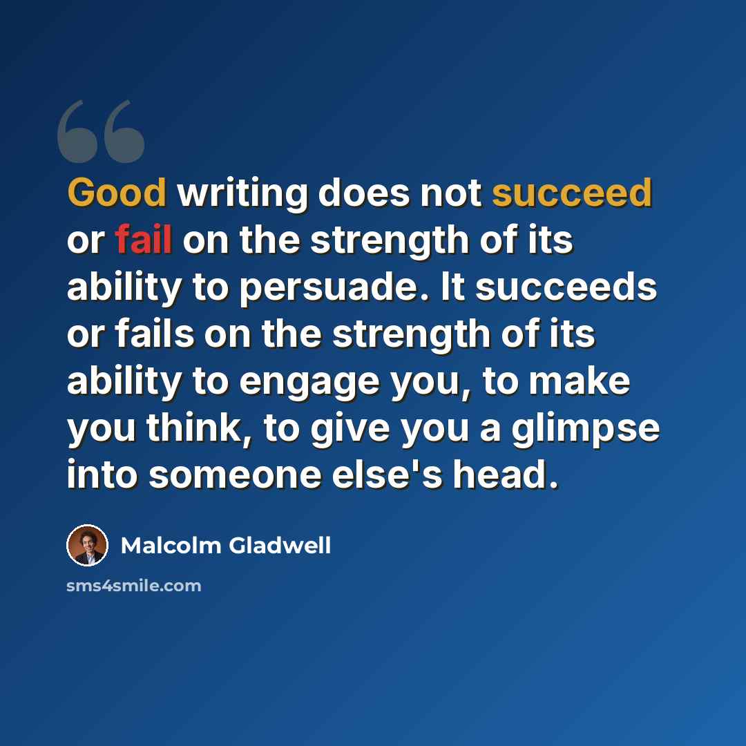 “Good writing does not succeed or fail on the strength of its ability to persuade. It succeeds or fails on the strength of its ability to engage you, to make you think, to give you a glimpse into someone else's head.” quote by Malcolm Gladwell