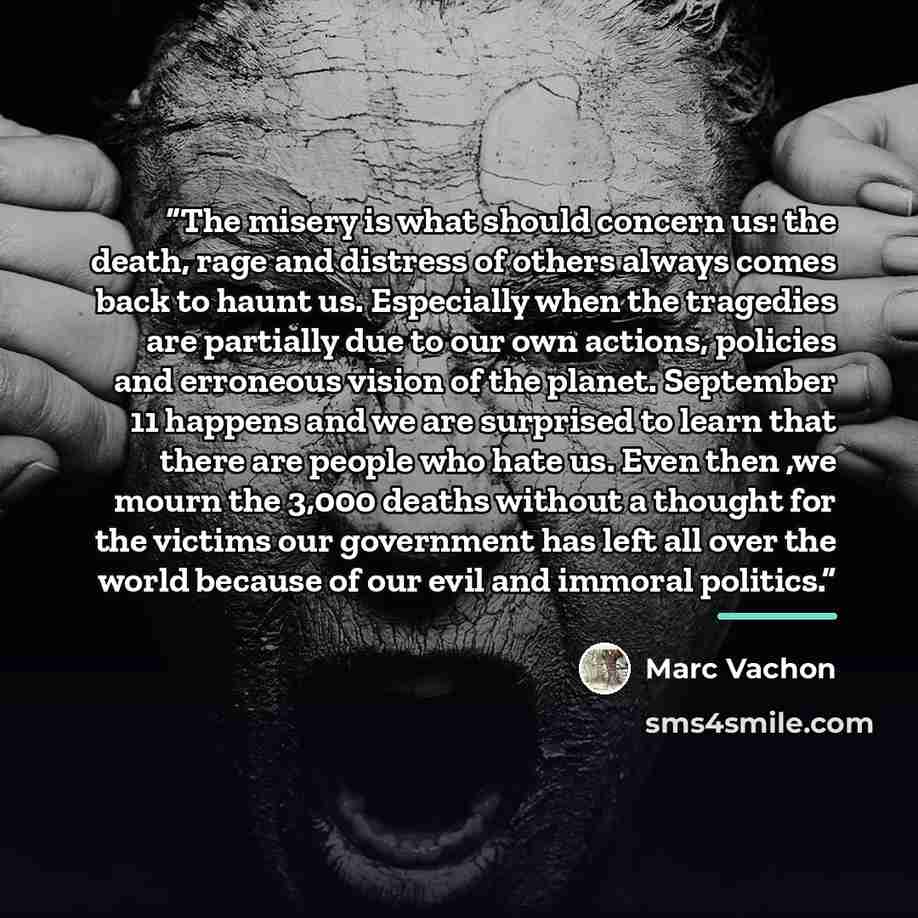 “The misery is what should concern us: the death, rage and distress of others always comes back to haunt us. Especially when the tragedies are partially due to our own actions, policies and erroneous vision of the planet. September 11 happens and we are surprised to learn that there are people who…” quote by Marc Vachon