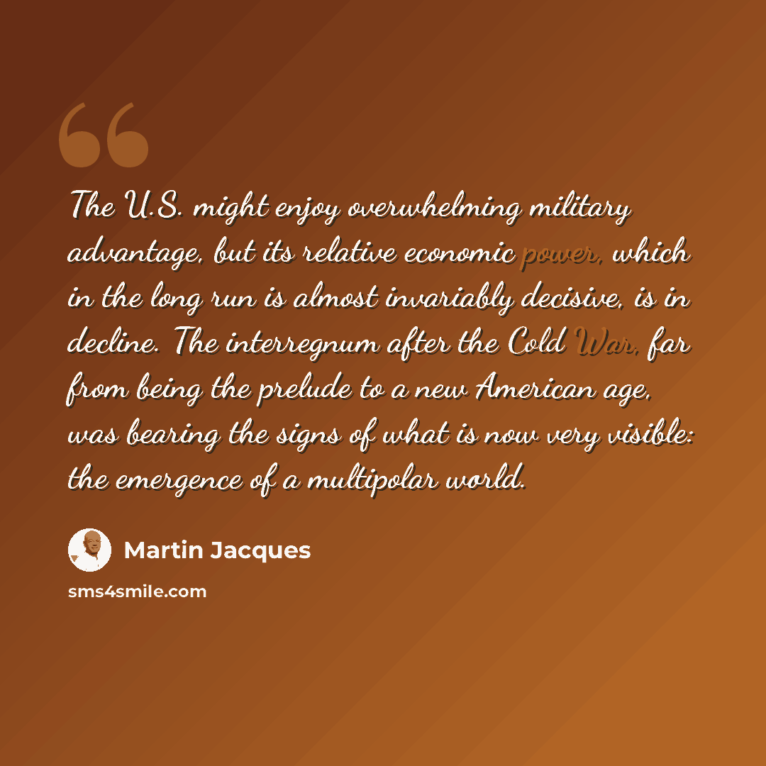 “The U.S. might enjoy overwhelming military advantage, but its relative economic power, which in the long run is almost invariably decisive, is in decline. The interregnum after the Cold War, far from being the prelude to a new American age, was bearing the signs of what is now very visible: the…” quote by Martin Jacques