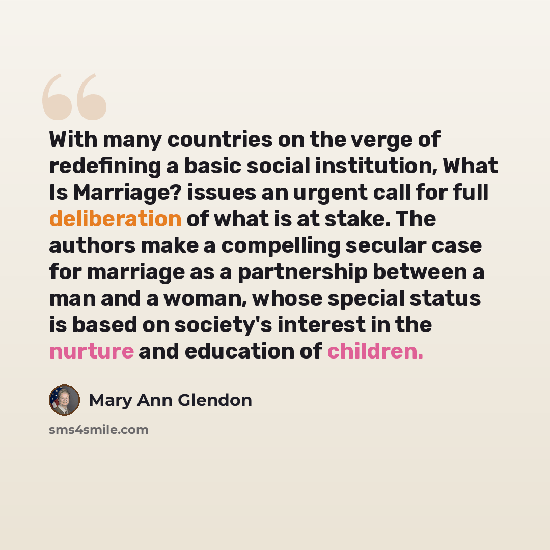 “With many countries on the verge of redefining a basic social institution, What Is Marriage? issues an urgent call for full deliberation of what is at stake. The authors make a compelling secular case for marriage as a partnership between a man and a woman, whose special status is based on…” quote by Mary Ann Glendon