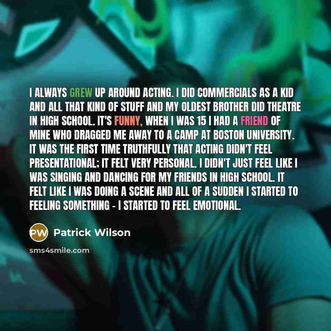 “I always grew up around acting. I did commercials as a kid and all that kind of stuff and my oldest brother did theatre in High School. It's funny, when I was 15 I had a friend of mine who dragged me away to a camp at Boston University. It was the first time truthfully that acting didn't feel…” quote by Patrick Wilson