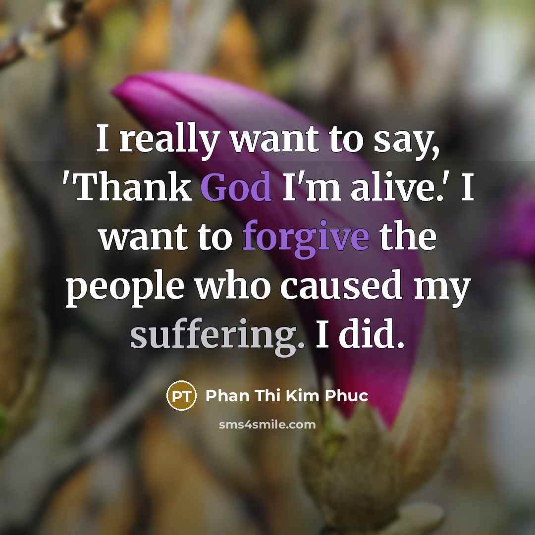 “I really want to say, 'Thank God I'm alive.' I want to forgive the people who caused my suffering. I did.” quote by Phan Thi Kim Phuc