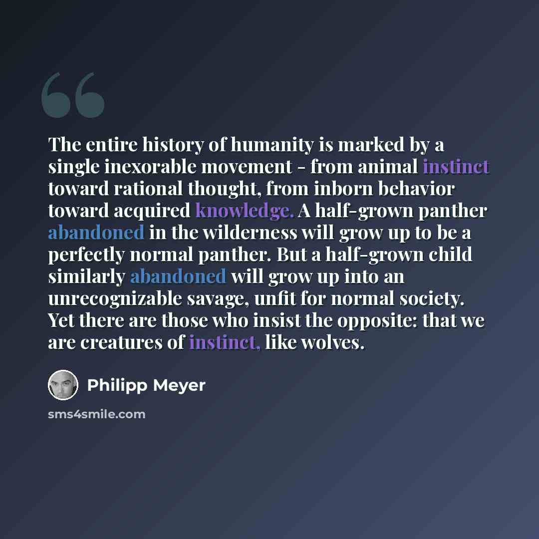 “The entire history of humanity is marked by a single inexorable movement - from animal instinct toward rational thought, from inborn behavior toward acquired knowledge. A half-grown panther abandoned in the wilderness will grow up to be a perfectly normal panther. But a half-grown child similarly…” quote by Philipp Meyer