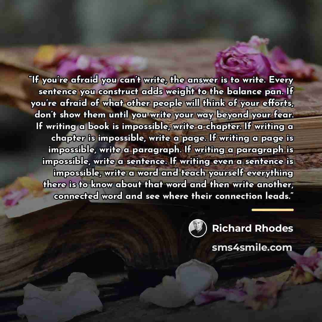 “If you’re afraid you can’t write, the answer is to write. Every sentence you construct adds weight to the balance pan. If you’re afraid of what other people will think of your efforts, don’t show them until you write your way beyond your fear. If writing a book is impossible, write a chapter. If…” quote by Richard Rhodes