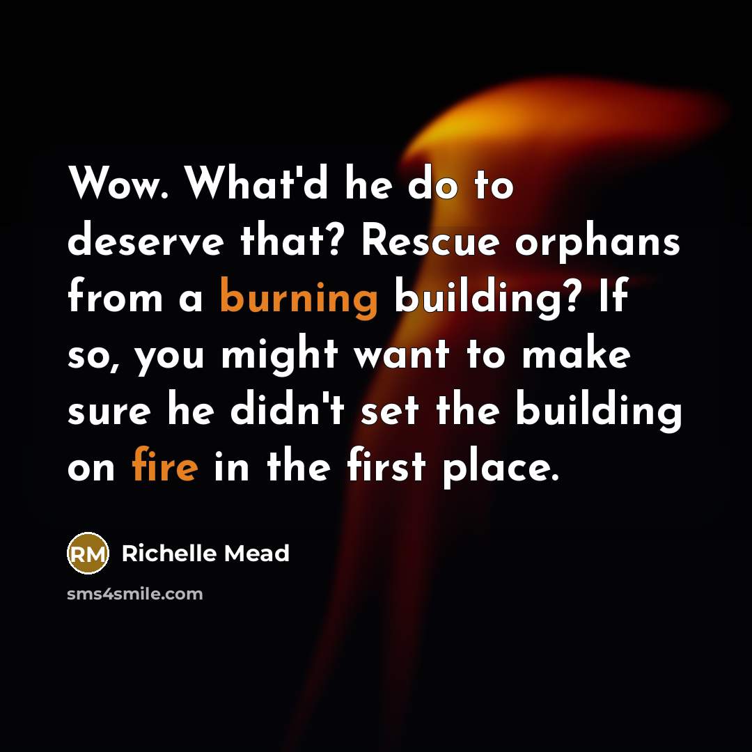 “Wow. What'd he do to deserve that? Rescue orphans from a burning building? If so, you might want to make sure he didn't set the building on fire in the first place.” quote by Richelle Mead