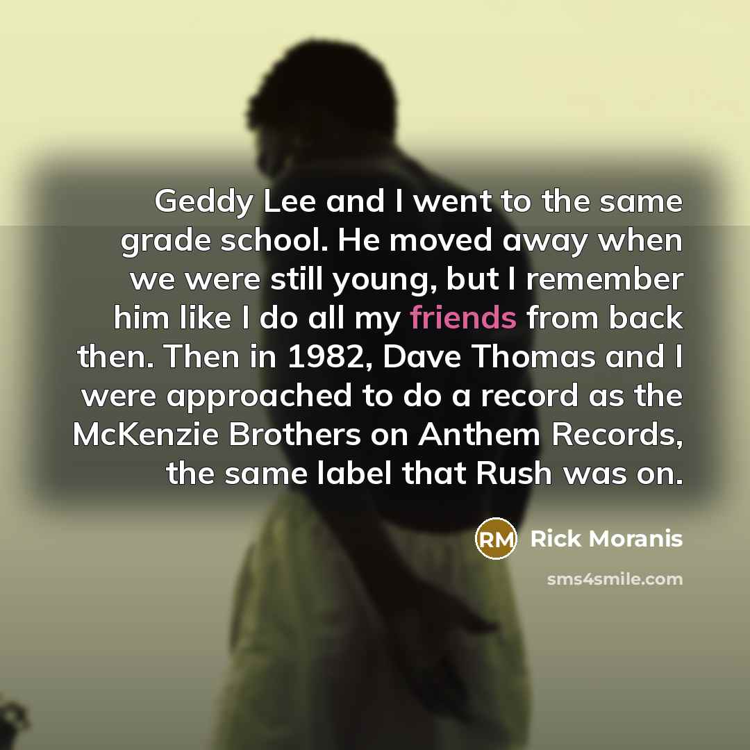 “Geddy Lee and I went to the same grade school. He moved away when we were still young, but I remember him like I do all my friends from back then. Then in 1982, Dave Thomas and I were approached to do a record as the McKenzie Brothers on Anthem Records, the same label that Rush was on.” quote by Rick Moranis