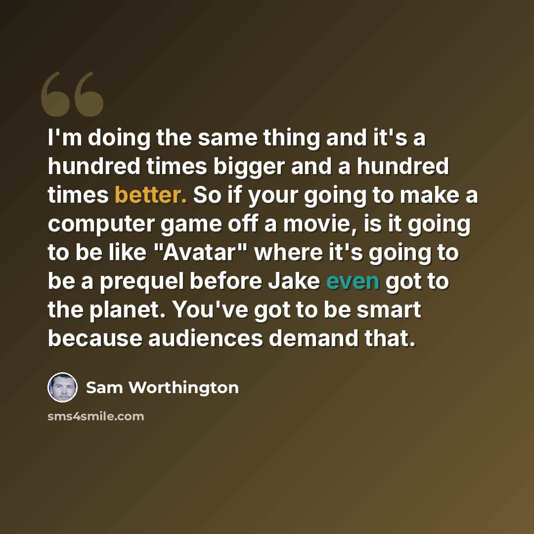 “I'm doing the same thing and it's a hundred times bigger and a hundred times better. So if your going to make a computer game off a movie, is it going to be like "Avatar" where it's going to be a prequel before Jake even got to the planet. You've got to be smart because audiences demand that.” quote by Sam Worthington