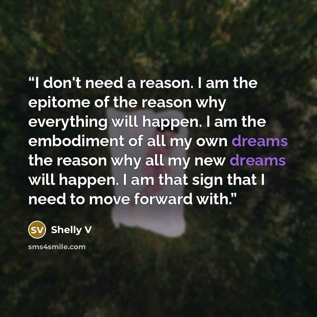 “I don't need a reason. I am the epitome of the reason why everything will happen. I am the embodiment of all my own dreams the reason why all my new dreams will happen. I am that sign that I need to move forward with.” quote by Shelly V