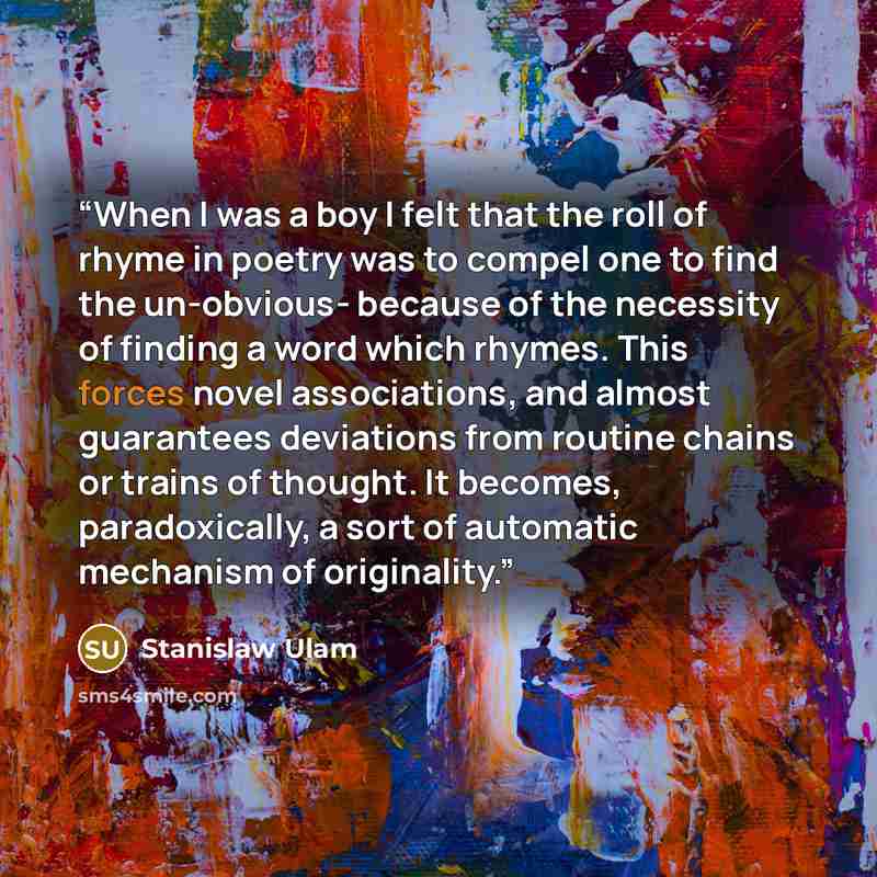 “When I was a boy I felt that the roll of rhyme in poetry was to compel one to find the un-obvious- because of the necessity of finding a word which rhymes. This forces novel associations, and almost guarantees deviations from routine chains or trains of thought. It becomes, paradoxically, a sort…” quote by Stanislaw Ulam