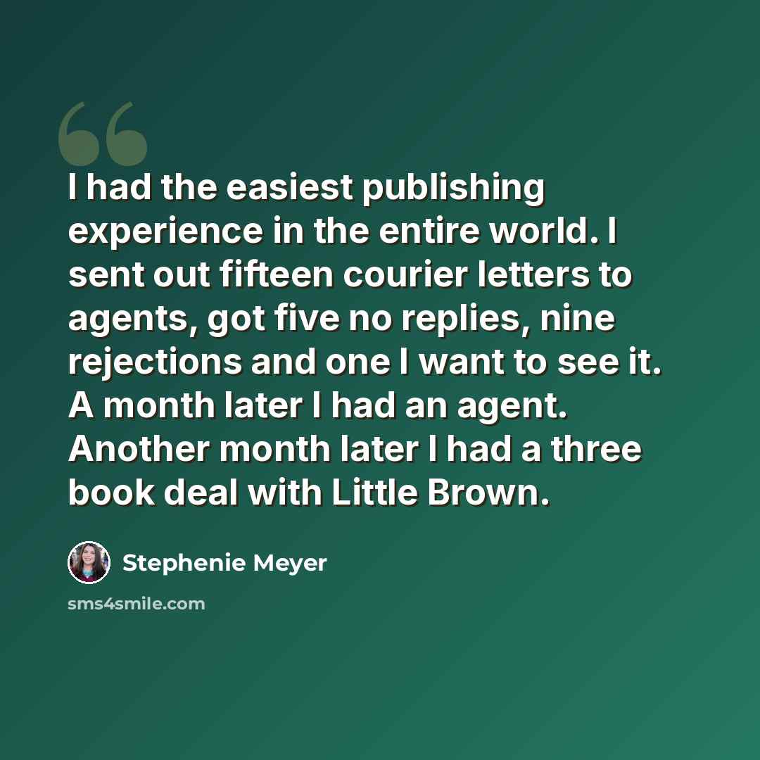 “I had the easiest publishing experience in the entire world. I sent out fifteen courier letters to agents, got five no replies, nine rejections and one I want to see it. A month later I had an agent. Another month later I had a three book deal with Little Brown.” quote by Stephenie Meyer