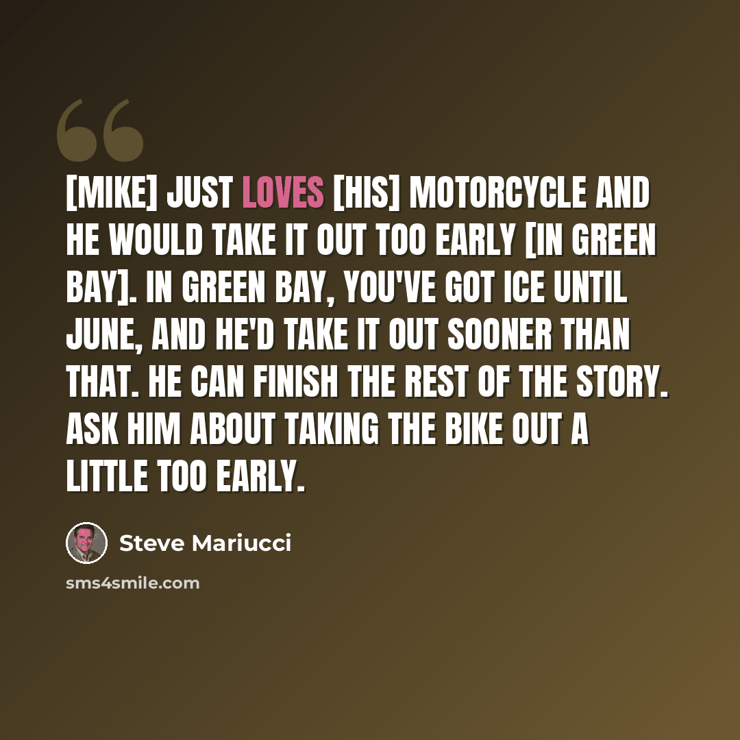 “[Mike] just loves [his] motorcycle and he would take it out too early [in Green Bay]. In Green Bay, you've got ice until June, and he'd take it out sooner than that. He can finish the rest of the story. Ask him about taking the bike out a little too early.” quote by Steve Mariucci