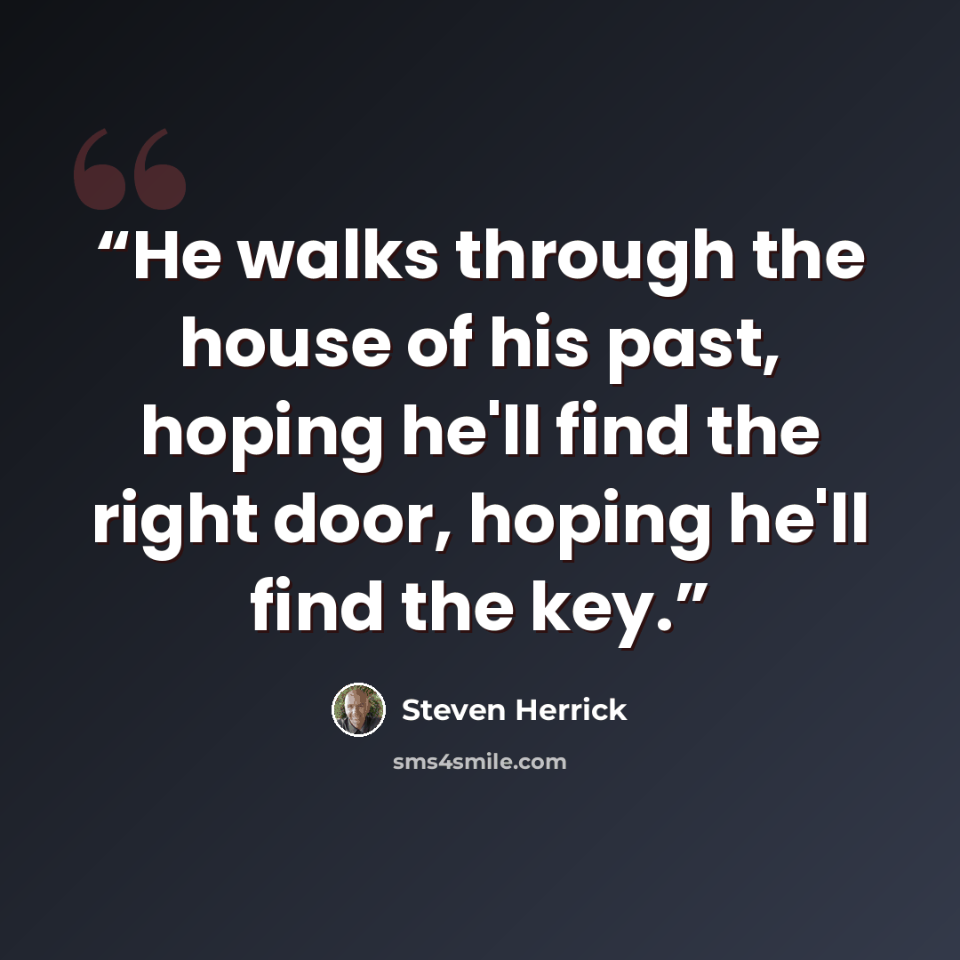 “He walks through the house of his past, hoping he'll find the right door, hoping he'll find the key.” quote by Steven Herrick