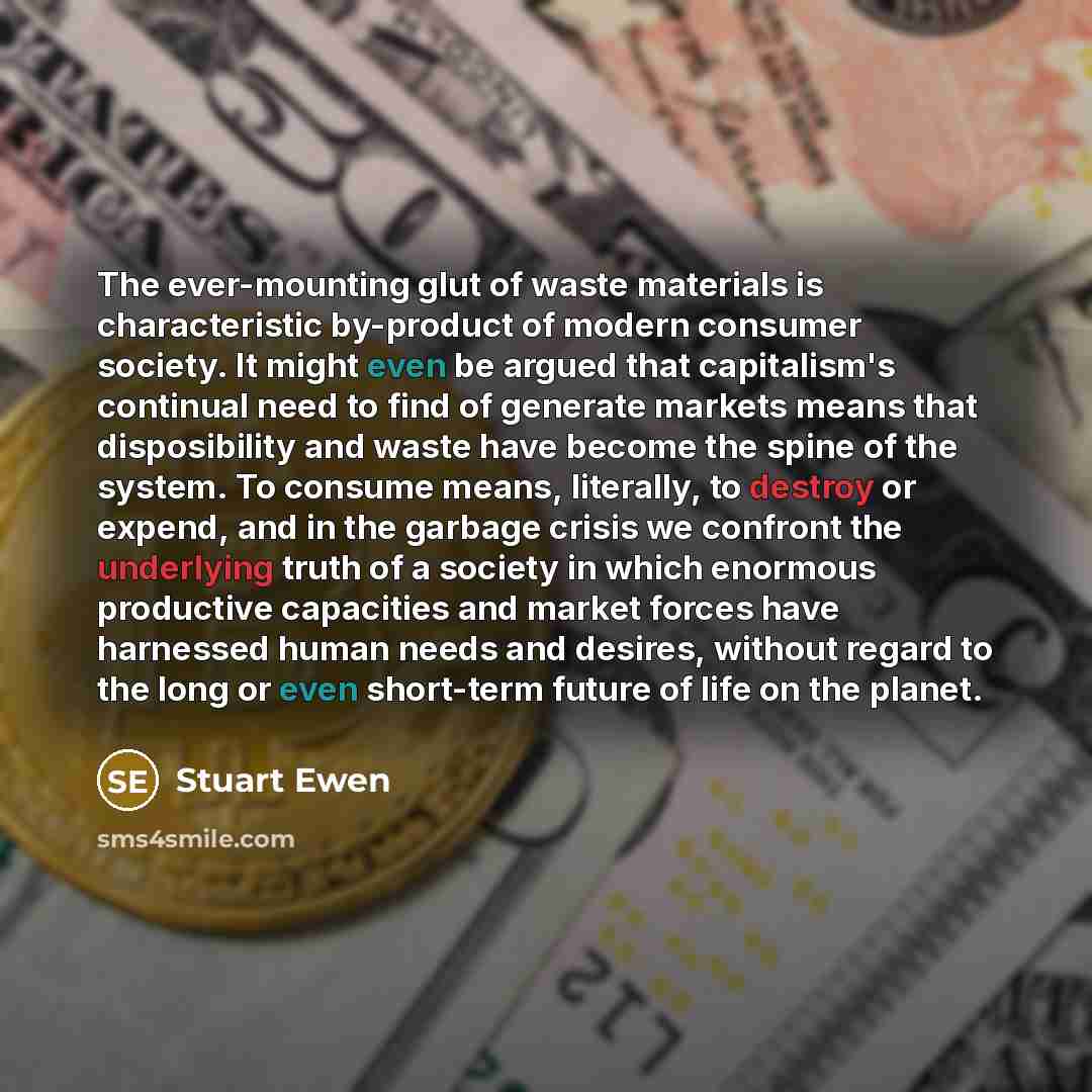 “The ever-mounting glut of waste materials is characteristic by-product of modern consumer society. It might even be argued that capitalism's continual need to find of generate markets means that disposibility and waste have become the spine of the system. To consume means, literally, to destroy or…” quote by Stuart Ewen