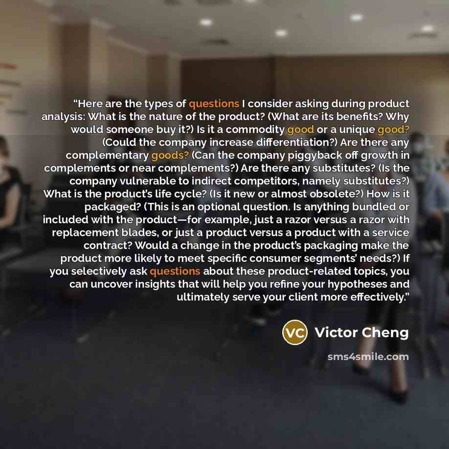 “Here are the types of questions I consider asking during product analysis: What is the nature of the product? (What are its benefits? Why would someone buy it?) Is it a commodity good or a unique good? (Could the company increase differentiation?) Are there any complementary goods? (Can the…” quote by Victor Cheng