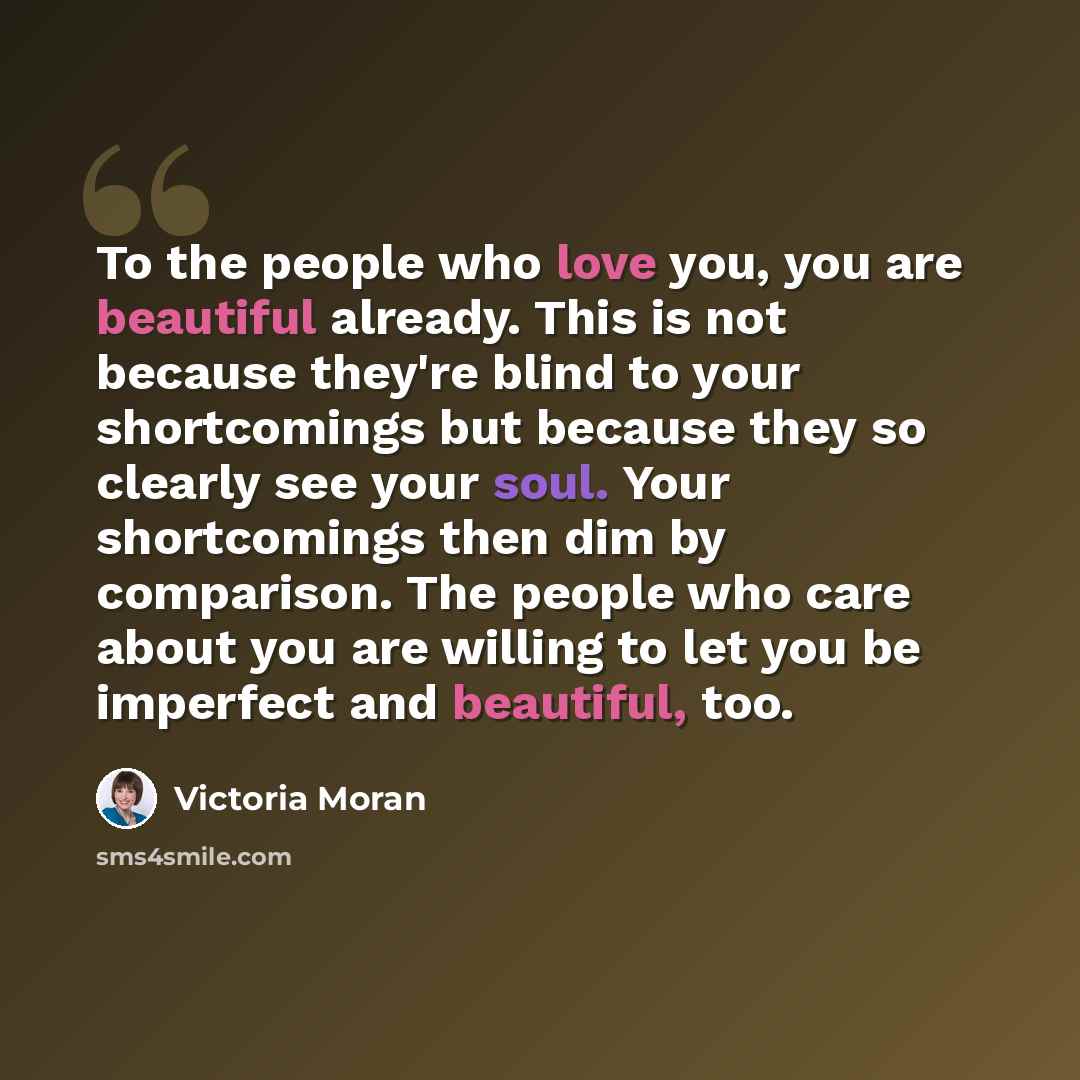 “To the people who love you, you are beautiful already. This is not because they're blind to your shortcomings but because they so clearly see your soul. Your shortcomings then dim by comparison. The people who care about you are willing to let you be imperfect and beautiful, too.” quote by Victoria Moran