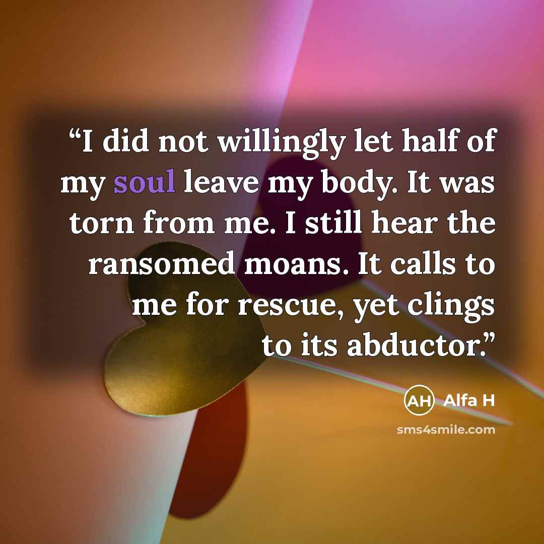 “I did not willingly let half of my soul leave my body. It was torn from me. I still hear the ransomed moans. It calls to me for rescue, yet clings to its abductor.” quote by Alfa H