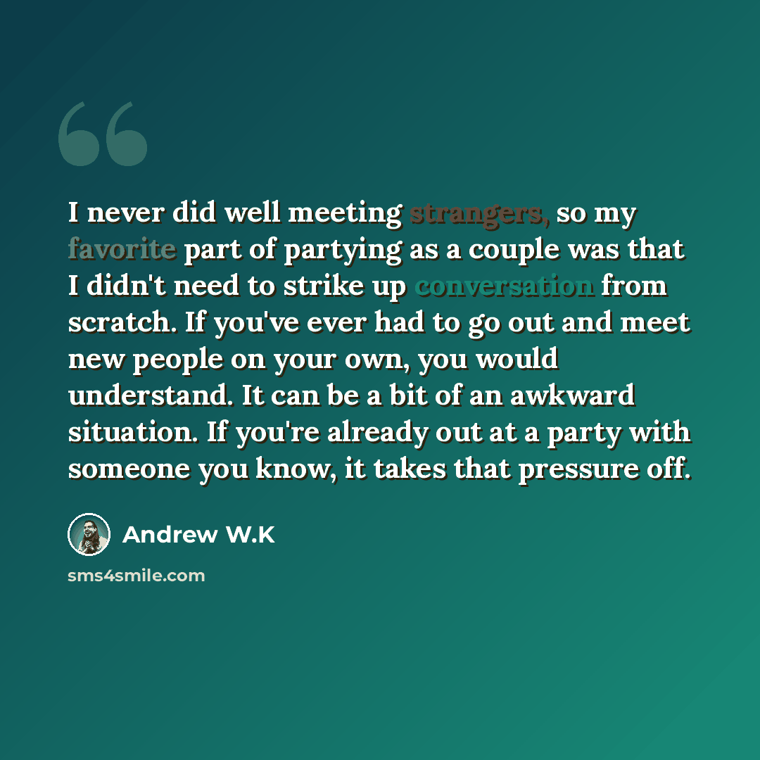 “I never did well meeting strangers, so my favorite part of partying as a couple was that I didn't need to strike up conversation from scratch. If you've ever had to go out and meet new people on your own, you would understand. It can be a bit of an awkward situation. If you're already out at a…” quote by Andrew W.K