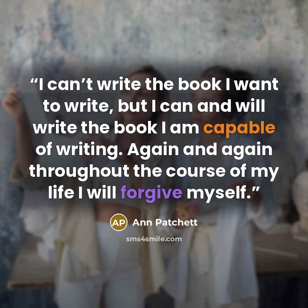“I can’t write the book I want to write, but I can and will write the book I am capable of writing. Again and again throughout the course of my life I will forgive myself.” quote by Ann Patchett