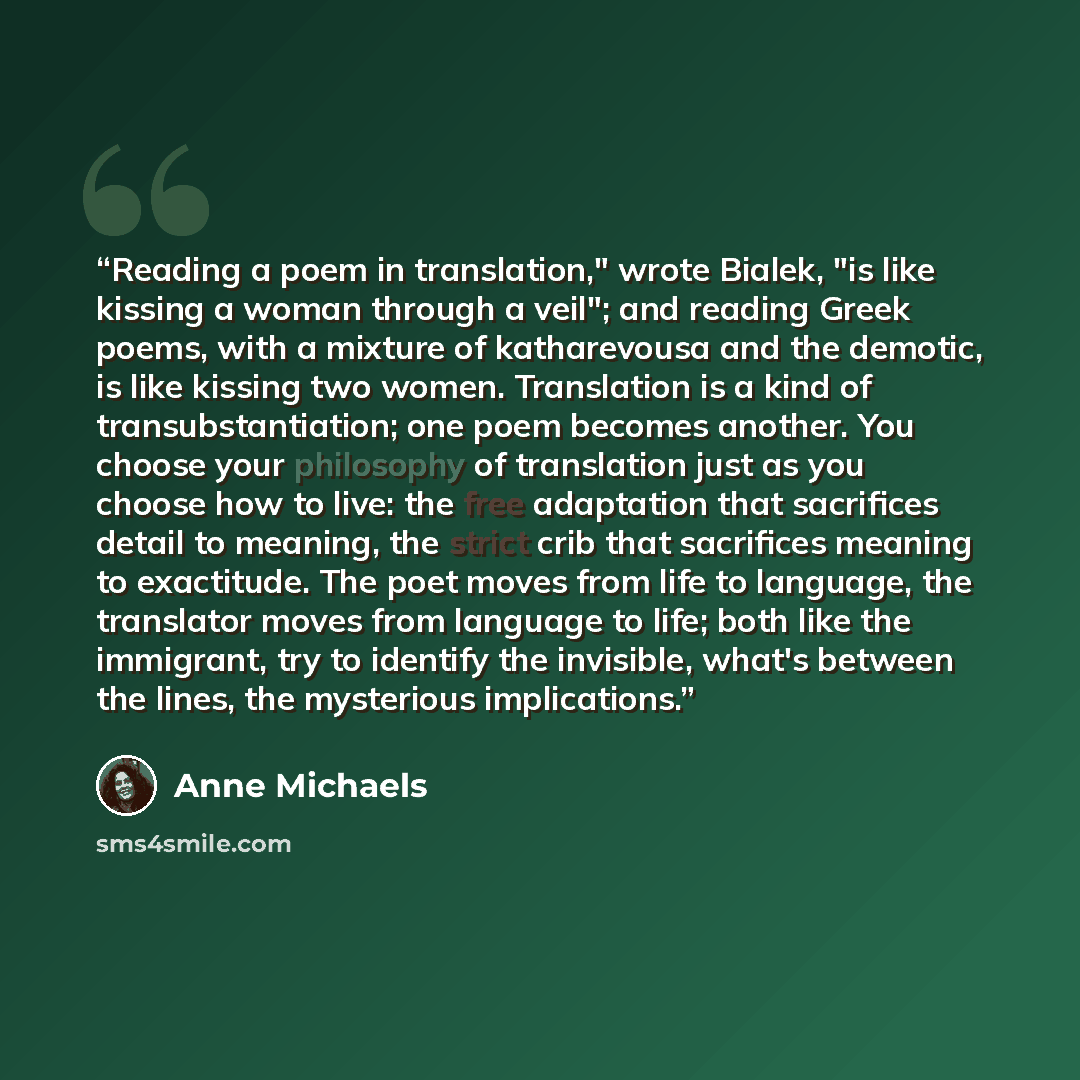 “Reading a poem in translation," wrote Bialek, "is like kissing a woman through a veil"; and reading Greek poems, with a mixture of katharevousa and the demotic, is like kissing two women. Translation is a kind of transubstantiation; one poem becomes another. You choose your philosophy of…” quote by Anne Michaels